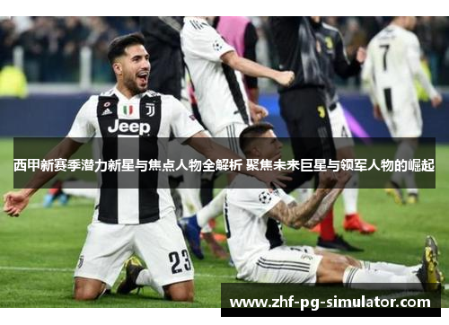 西甲新赛季潜力新星与焦点人物全解析 聚焦未来巨星与领军人物的崛起