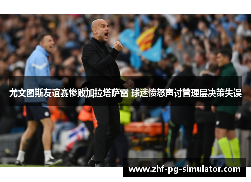 尤文图斯友谊赛惨败加拉塔萨雷 球迷愤怒声讨管理层决策失误 尤文图斯友谊赛惨败加拉塔萨雷 球迷愤怒声讨管理层决策失误
