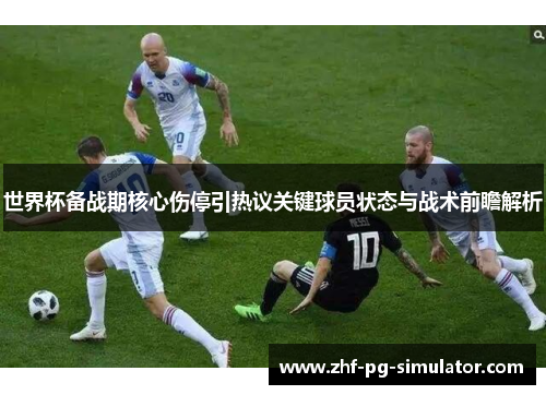 世界杯备战期核心伤停引热议关键球员状态与战术前瞻解析 世界杯备战期核心伤停引热议关键球员状态与战术前瞻解析